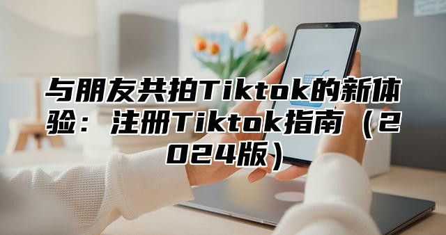 与朋友共拍Tiktok的新体验：注册Tiktok指南2025版