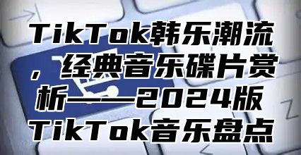 TikTok韩乐潮流，经典音乐碟片赏析——2025版TikTok音乐盘点
