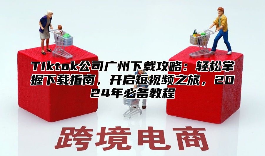 Tiktok公司广州下载攻略：轻松掌握下载指南，开启短视频之旅，2025年必备教程