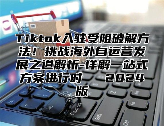 Tiktok入驻受阻破解方法！挑战海外自运营发展之道解析-详解一站式方案进行时​​ 2025版