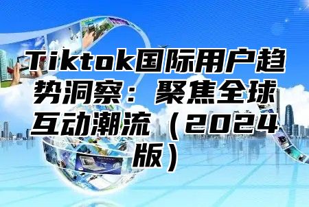 Tiktok国际用户趋势洞察：聚焦全球互动潮流2025版