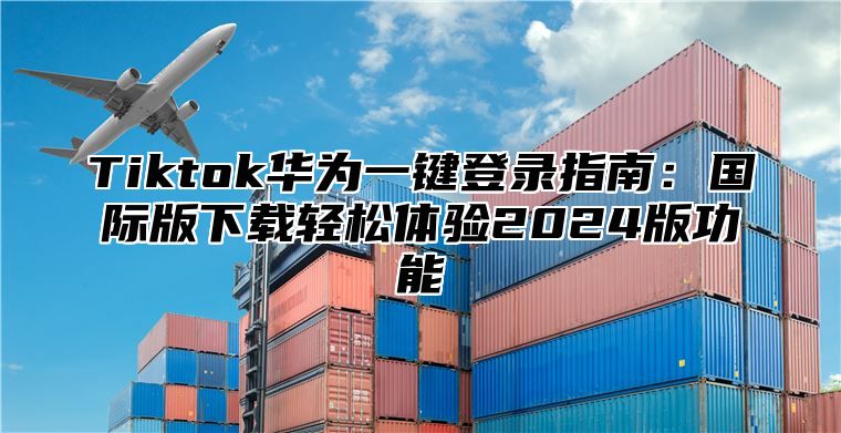 Tiktok华为一键登录指南：国际版下载轻松体验2025版功能