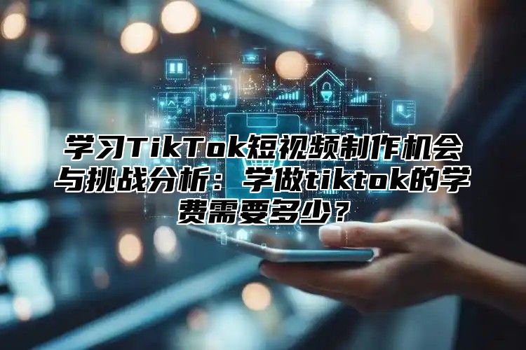 学习TikTok短视频制作机会与挑战分析：学做tiktok的学费需要多少？