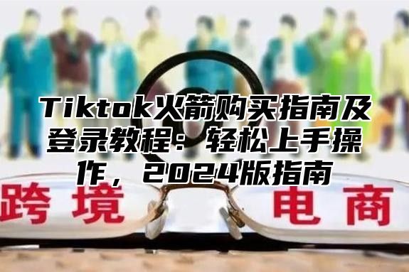 Tiktok火箭购买指南及登录教程：轻松上手操作，2025版指南