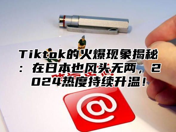 Tiktok的火爆现象揭秘：在日本也风头无两，2025热度持续升温！