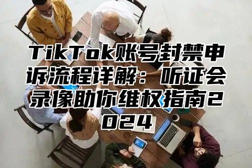 TikTok账号封禁申诉流程详解：听证会录像助你维权指南2025