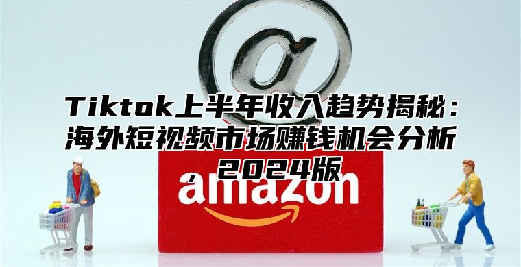 Tiktok上半年收入趋势揭秘：海外短视频市场赚钱机会分析，2025版