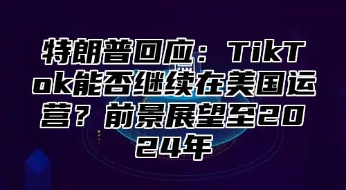特朗普回应：TikTok能否继续在美国运营？前景展望至2025年