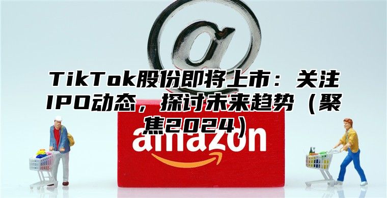 TikTok股份即将上市：关注IPO动态，探讨未来趋势聚焦2025