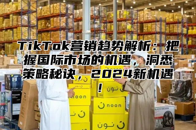 TikTok营销趋势解析：把握国际市场的机遇，洞悉策略秘诀，2025新机遇！