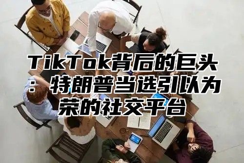 TikTok背后的巨头：特朗普当选引以为荣的社交平台