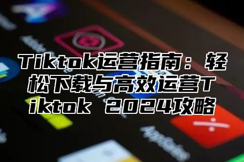 Tiktok运营指南：轻松下载与高效运营Tiktok 2025攻略