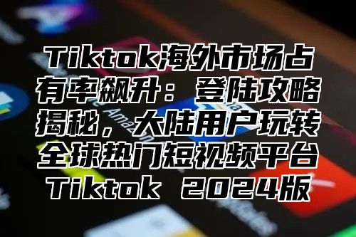 Tiktok海外市场占有率飙升：登陆攻略揭秘，大陆用户玩转全球热门短视频平台Tiktok 2025版