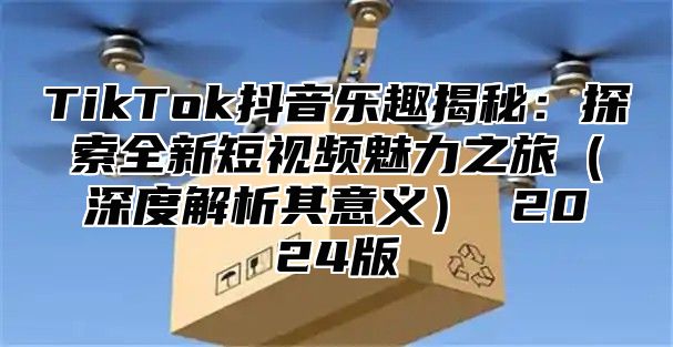 TikTok抖音乐趣揭秘：探索全新短视频魅力之旅深度解析其意义 2025版