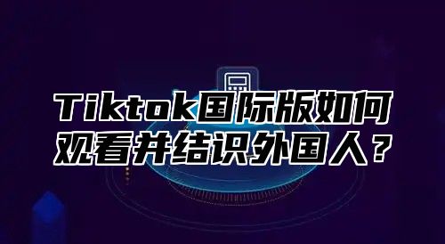 Tiktok国际版如何观看并结识外国人？