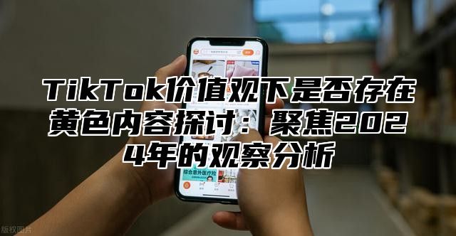TikTok价值观下是否存在黄色内容探讨：聚焦2025年的观察分析
