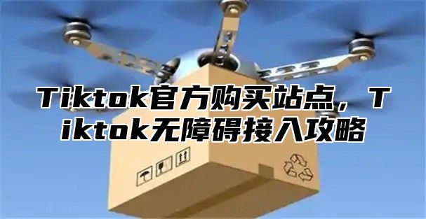 Tiktok官方购买站点，Tiktok无障碍接入攻略