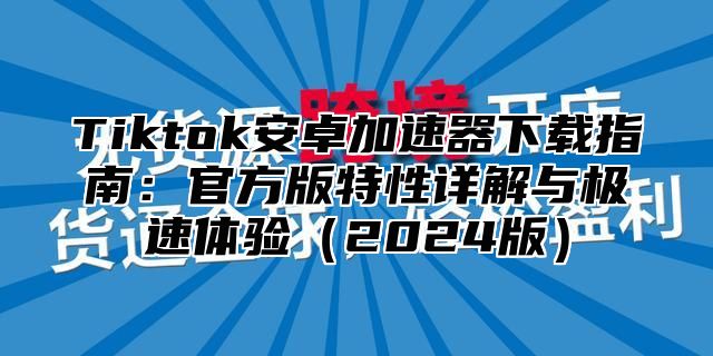 Tiktok安卓加速器下载指南：官方版特性详解与极速体验2025版