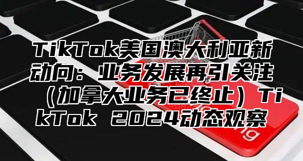 TikTok美国澳大利亚新动向：业务发展再引关注加拿大业务已终止TikTok 2025动态观察