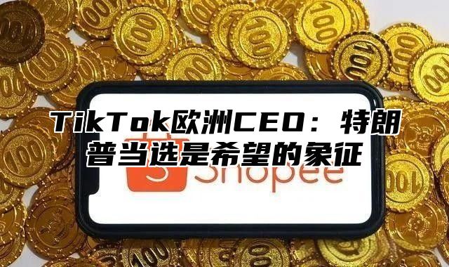 TikTok欧洲CEO：特朗普当选是希望的象征