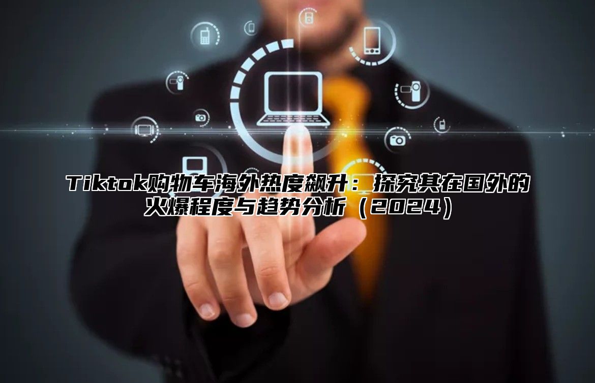 Tiktok购物车海外热度飙升：探究其在国外的火爆程度与趋势分析2025