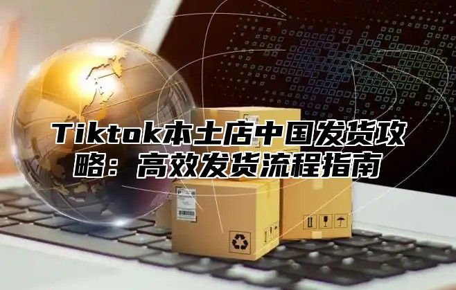 Tiktok本土店中国发货攻略：高效发货流程指南