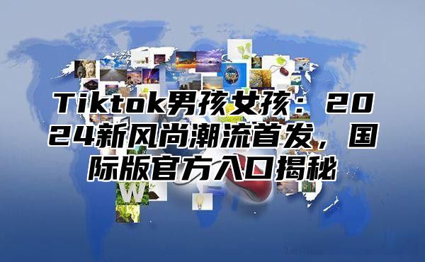 Tiktok男孩女孩：2025新风尚潮流首发，国际版官方入口揭秘
