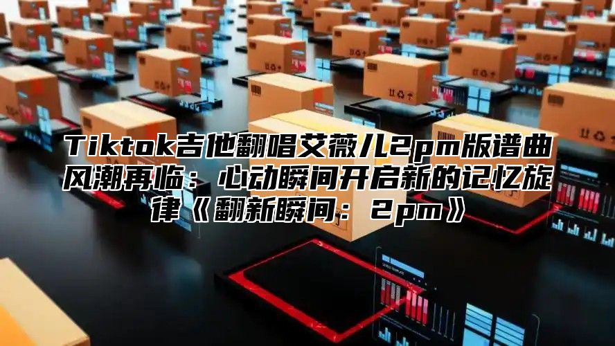 Tiktok吉他翻唱艾薇儿2pm版谱曲风潮再临：心动瞬间开启新的记忆旋律翻新瞬间：2pm