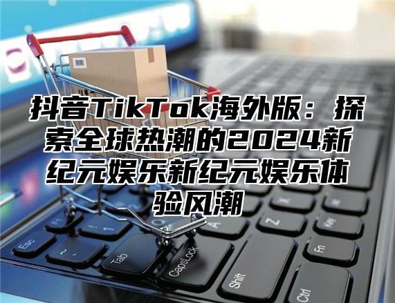 抖音TikTok海外版：探索全球热潮的2025新纪元娱乐新纪元娱乐体验风潮