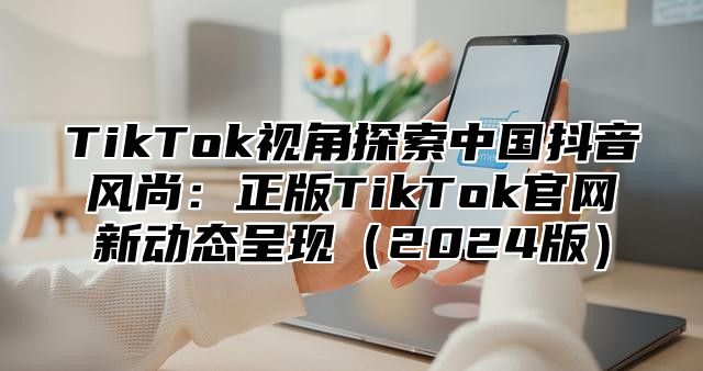 TikTok视角探索中国抖音风尚：正版TikTok官网新动态呈现2025版