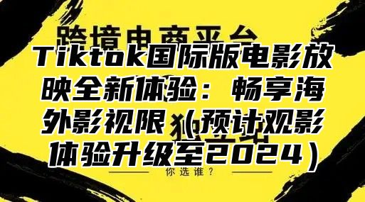 Tiktok国际版电影放映全新体验：畅享海外影视限预计观影体验升级至2025