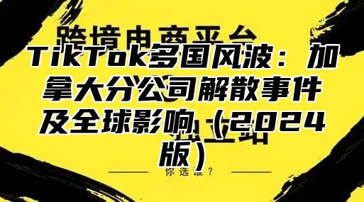 TikTok多国风波：加拿大分公司解散事件及全球影响2025版