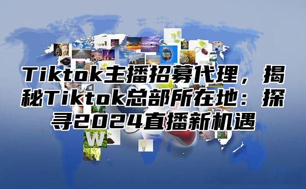 Tiktok主播招募代理，揭秘Tiktok总部所在地：探寻2025直播新机遇