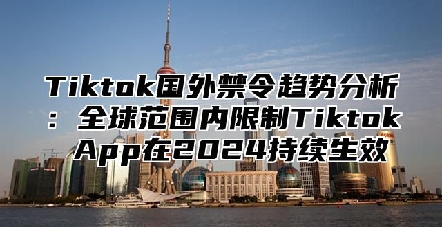 Tiktok国外禁令趋势分析：全球范围内限制Tiktok App在2025持续生效