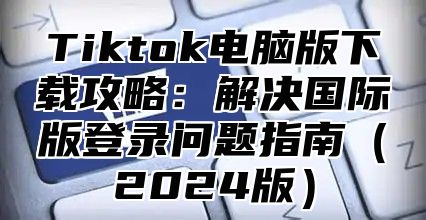 Tiktok电脑版下载攻略：解决国际版登录问题指南2025版