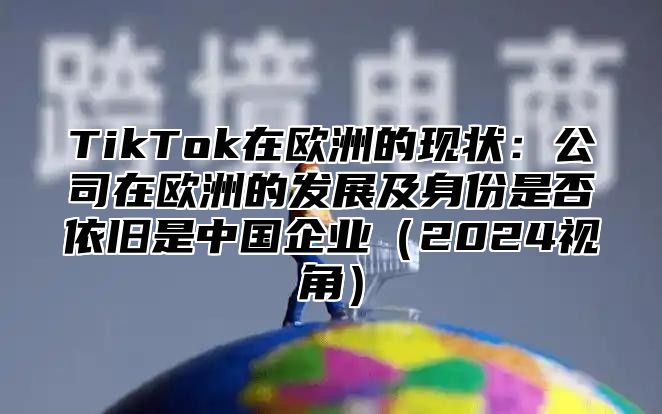 TikTok在欧洲的现状：公司在欧洲的发展及身份是否依旧是中国企业2025视角
