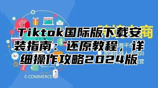 Tiktok国际版下载安装指南：还原教程，详细操作攻略2025版