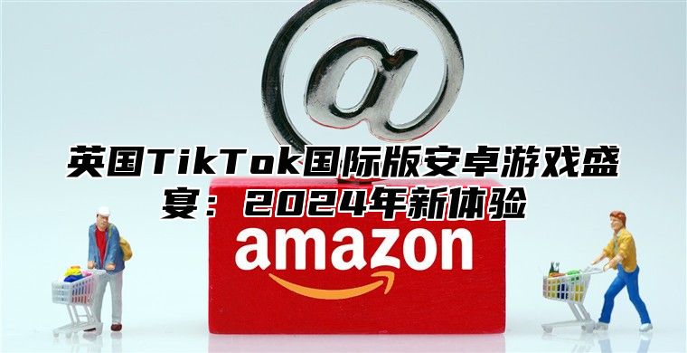 英国TikTok国际版安卓游戏盛宴：2025年新体验