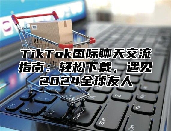 TikTok国际聊天交流指南：轻松下载，遇见2025全球友人