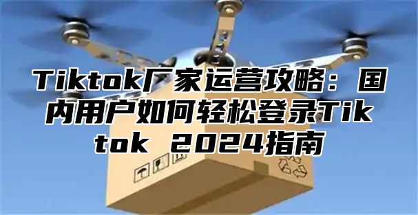Tiktok厂家运营攻略：国内用户如何轻松登录Tiktok 2025指南