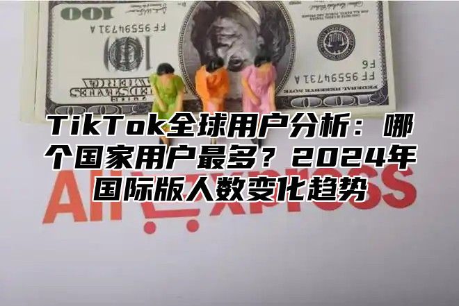TikTok全球用户分析：哪个国家用户最多？2025年国际版人数变化趋势