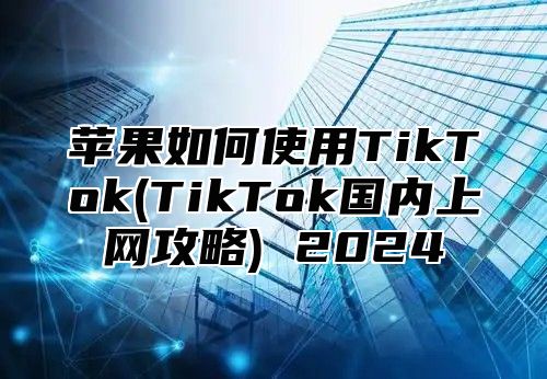 苹果如何使用TikTok(TikTok国内上网攻略) 2025