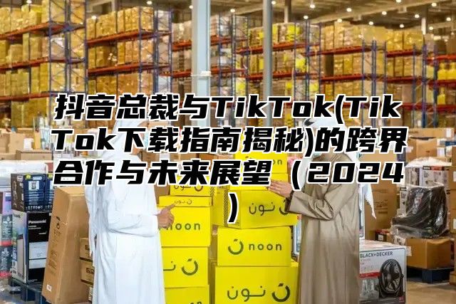 抖音总裁与TikTok(TikTok下载指南揭秘)的跨界合作与未来展望2025