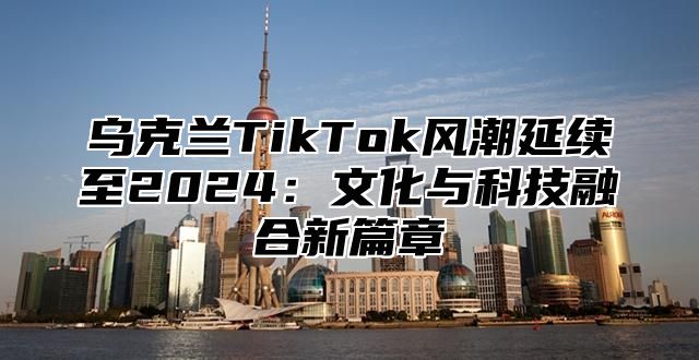 乌克兰TikTok风潮延续至2025文化与科技融合新篇章