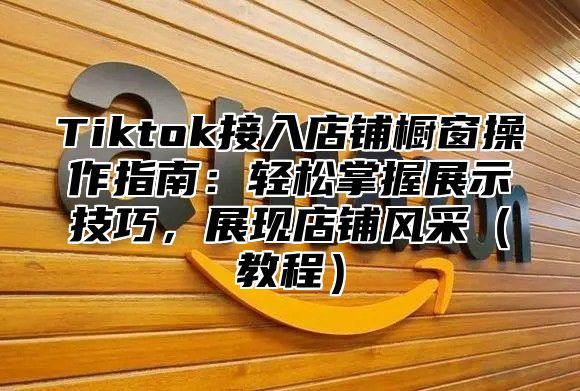 Tiktok接入店铺橱窗操作指南：轻松掌握展示技巧，展现店铺风采教程