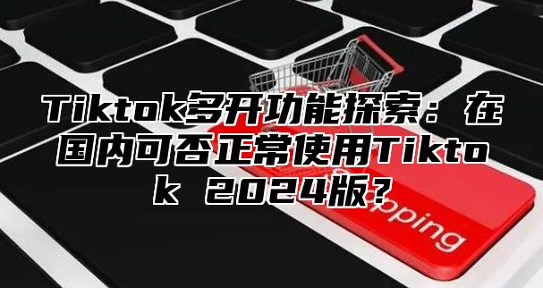 Tiktok多开功能探索：在国内可否正常使用Tiktok 2025版？
