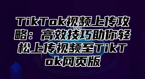 TikTok视频上传攻略：高效技巧助你轻松上传视频至TikTok网页版