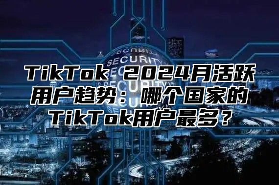 TikTok 2025月活跃用户趋势：哪个国家的TikTok用户最多？