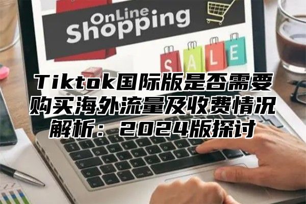 Tiktok国际版是否需要购买海外流量及收费情况解析：2025版探讨