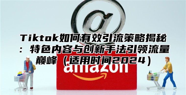 Tiktok如何有效引流策略揭秘：特色内容与创新手法引领流量巅峰适用时间2025